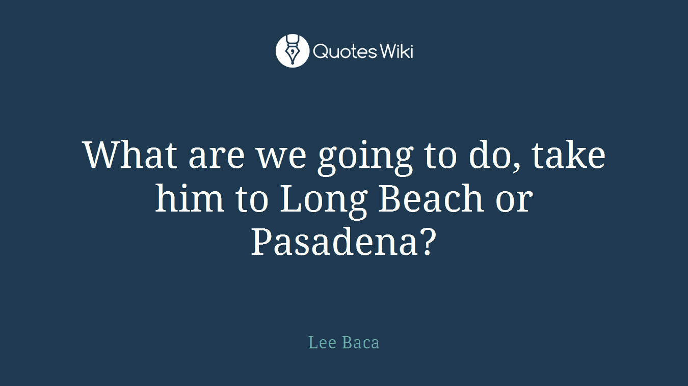 What are we going to do, take him to Long Beach or Pasadena?