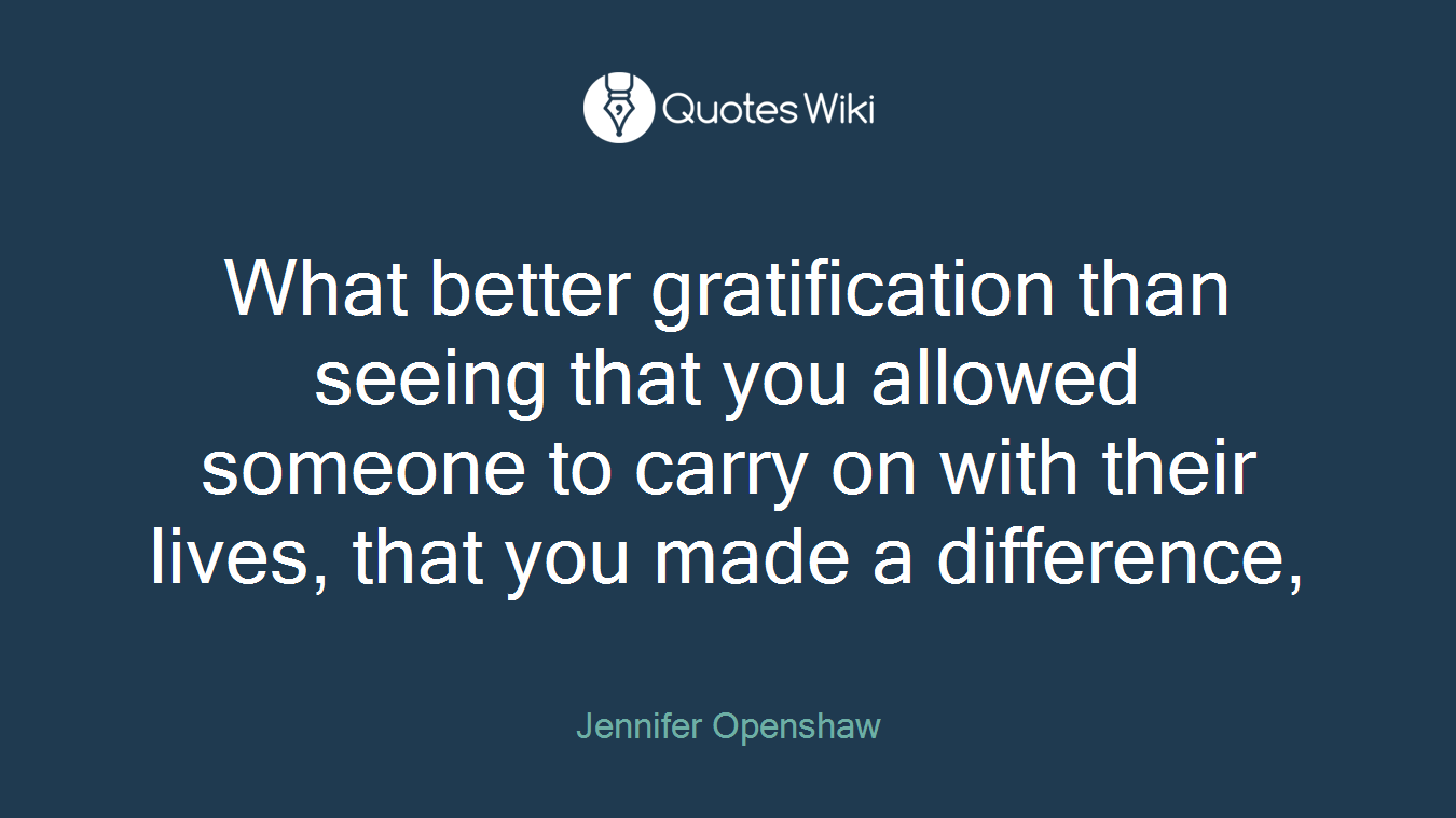 What better gratification than seeing that you allowed someone to carry on with their lives, that you made a difference,