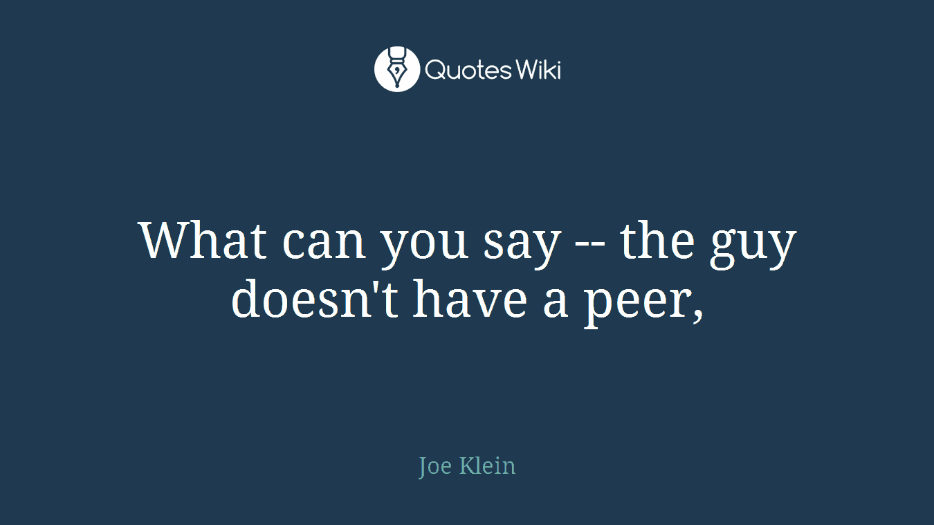 What can you say -- the guy doesn't have a peer,