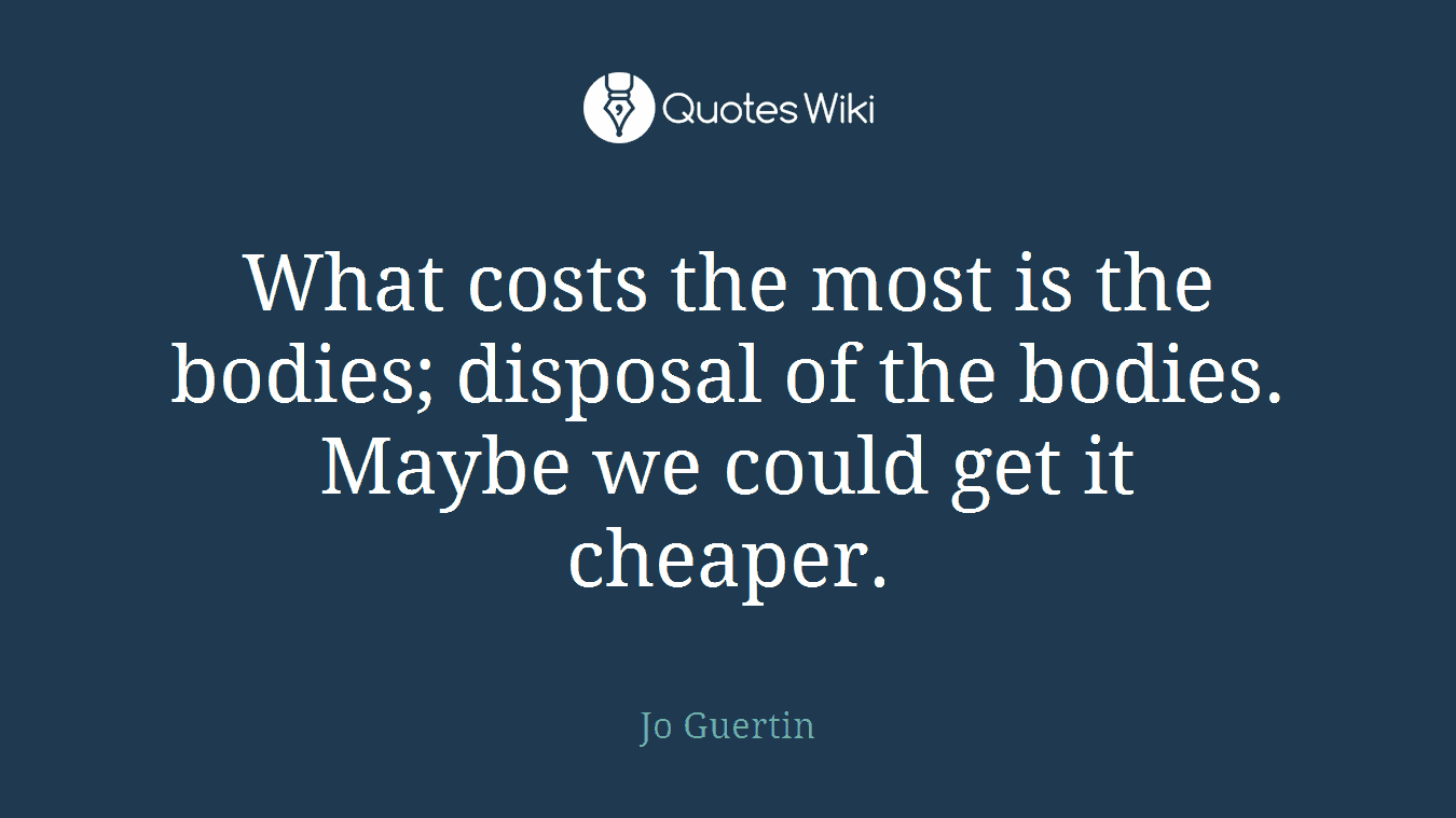 What costs the most is the bodies; disposal of the bodies. Maybe we could get it cheaper.