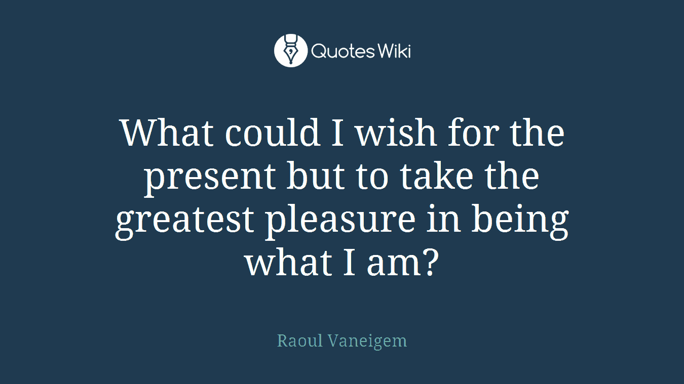 What could I wish for the present but to take the greatest pleasure in being what I am?