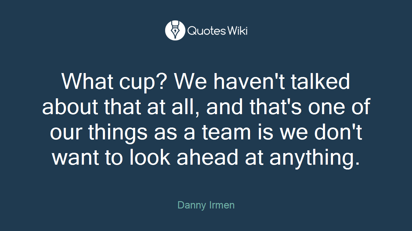 What cup? We haven't talked about that at all, and that's one of our things as a team is we don't want to look ahead at anything.