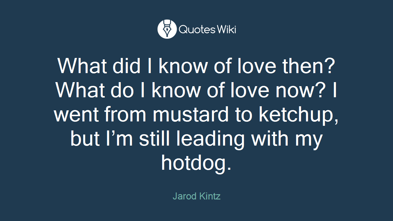 What did I know of love then? What do I know of love now? I went from mustard to ketchup, but I’m still leading with my hotdog.