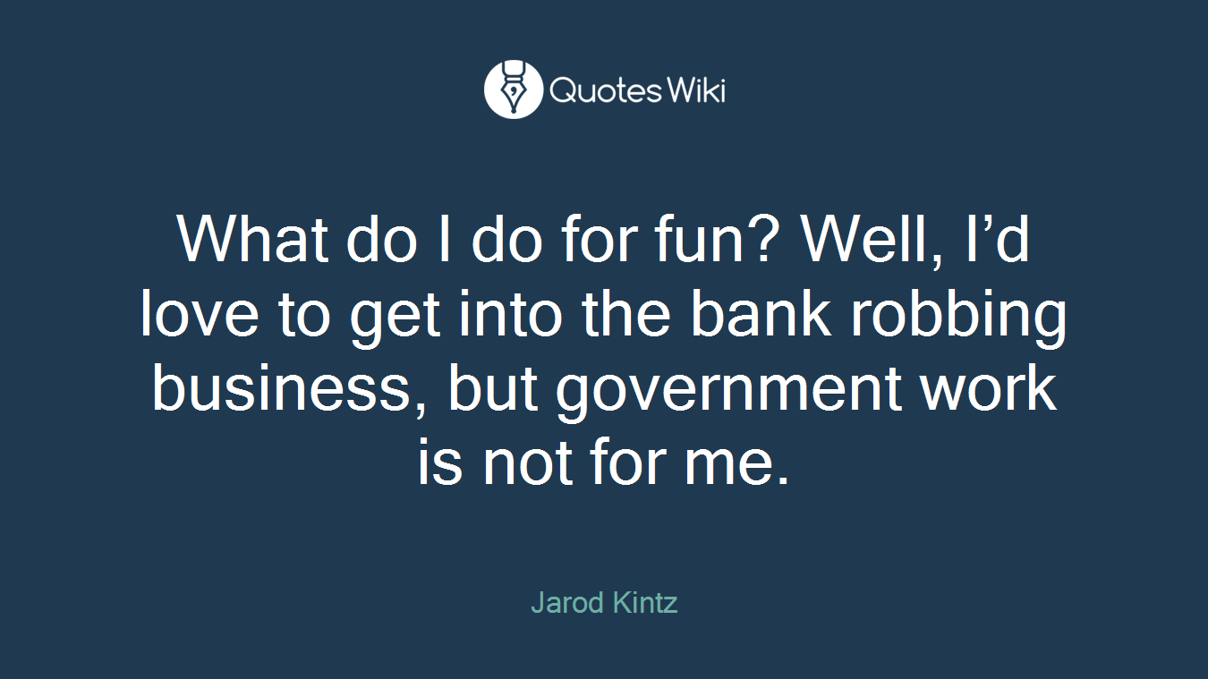 What do I do for fun? Well, I’d love to get into the bank robbing business, but government work is not for me.