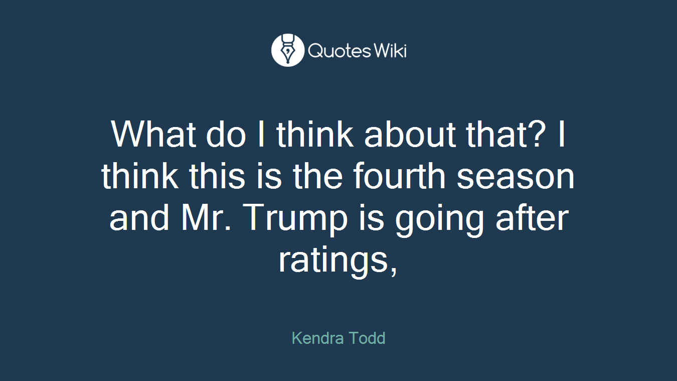 What do I think about that? I think this is the fourth season and Mr. Trump is going after ratings,