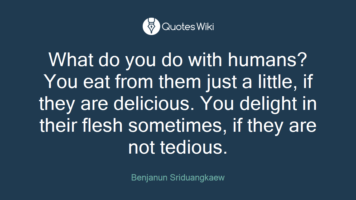 What do you do with humans? You eat from them just a little, if they are delicious. You delight in their flesh sometimes, if they are not tedious.