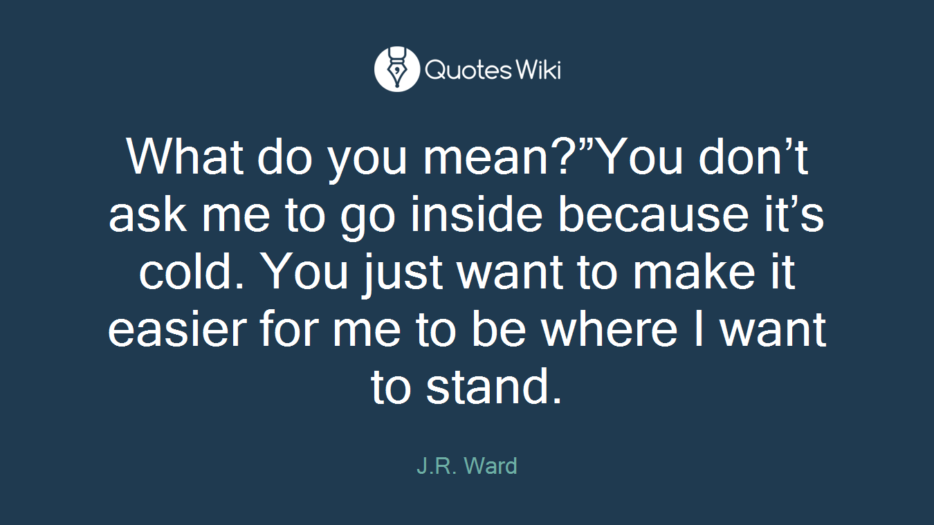 What do you mean?”You don’t ask me to go inside because it’s cold. You just want to make it easier for me to be where I want to stand.