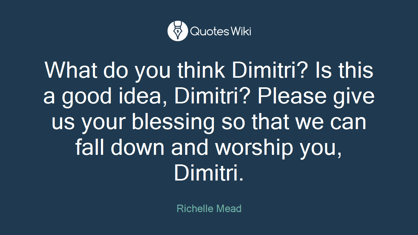 What do you think Dimitri? Is this a good idea, Dimitri? Please give us your blessing so that we can fall down and worship you, Dimitri.