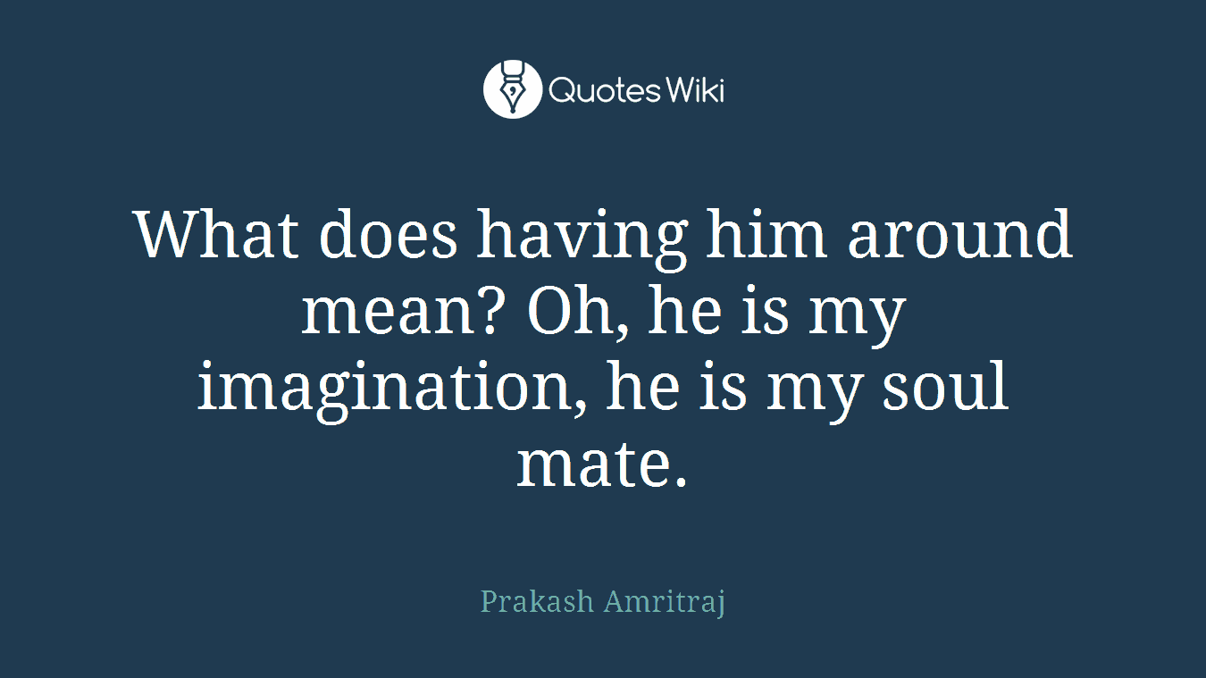 What does having him around mean? Oh, he is my imagination, he is my soul mate.