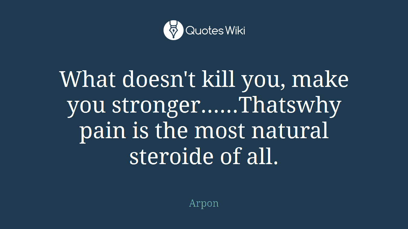 What doesn't kill you, make you stronger......Thatswhy pain is the most natural steroide of all.