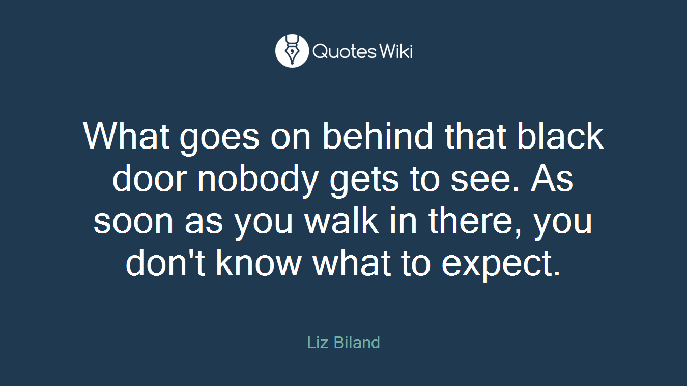 What goes on behind that black door nobody gets to see. As soon as you walk in there, you don't know what to expect.