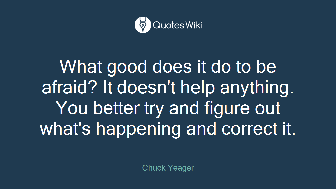 What good does it do to be afraid? It doesn't help anything. You better try and figure out what's happening and correct it.