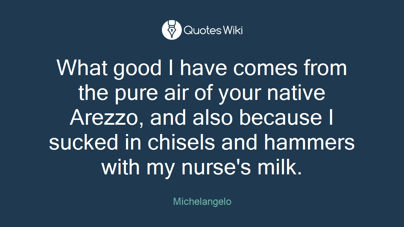 What good I have comes from the pure air of your native Arezzo, and also because I sucked in chisels and hammers with my nurse's milk.