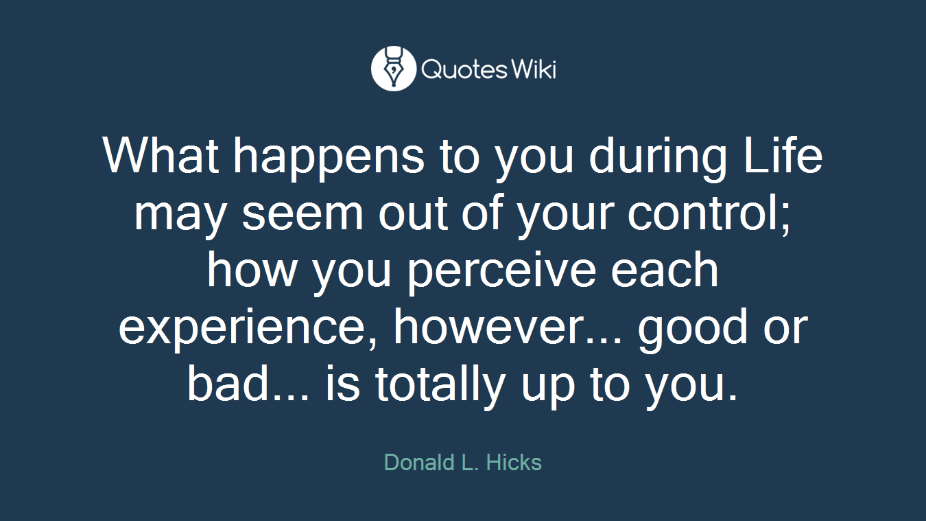 What happens to you during Life may seem out of your control; how you perceive each experience, however... good or bad... is totally up to you.