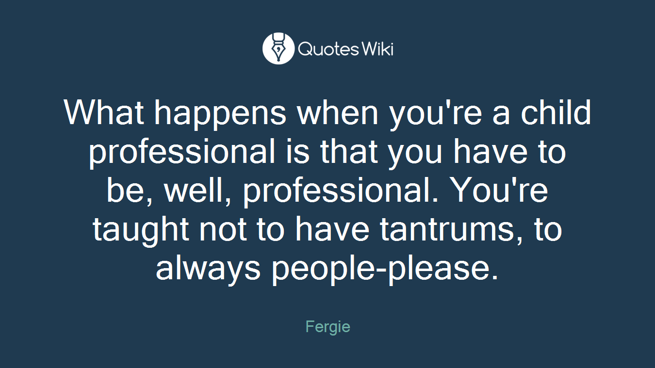 What happens when you're a child professional is that you have to be, well, professional. You're taught not to have tantrums, to always people-please.