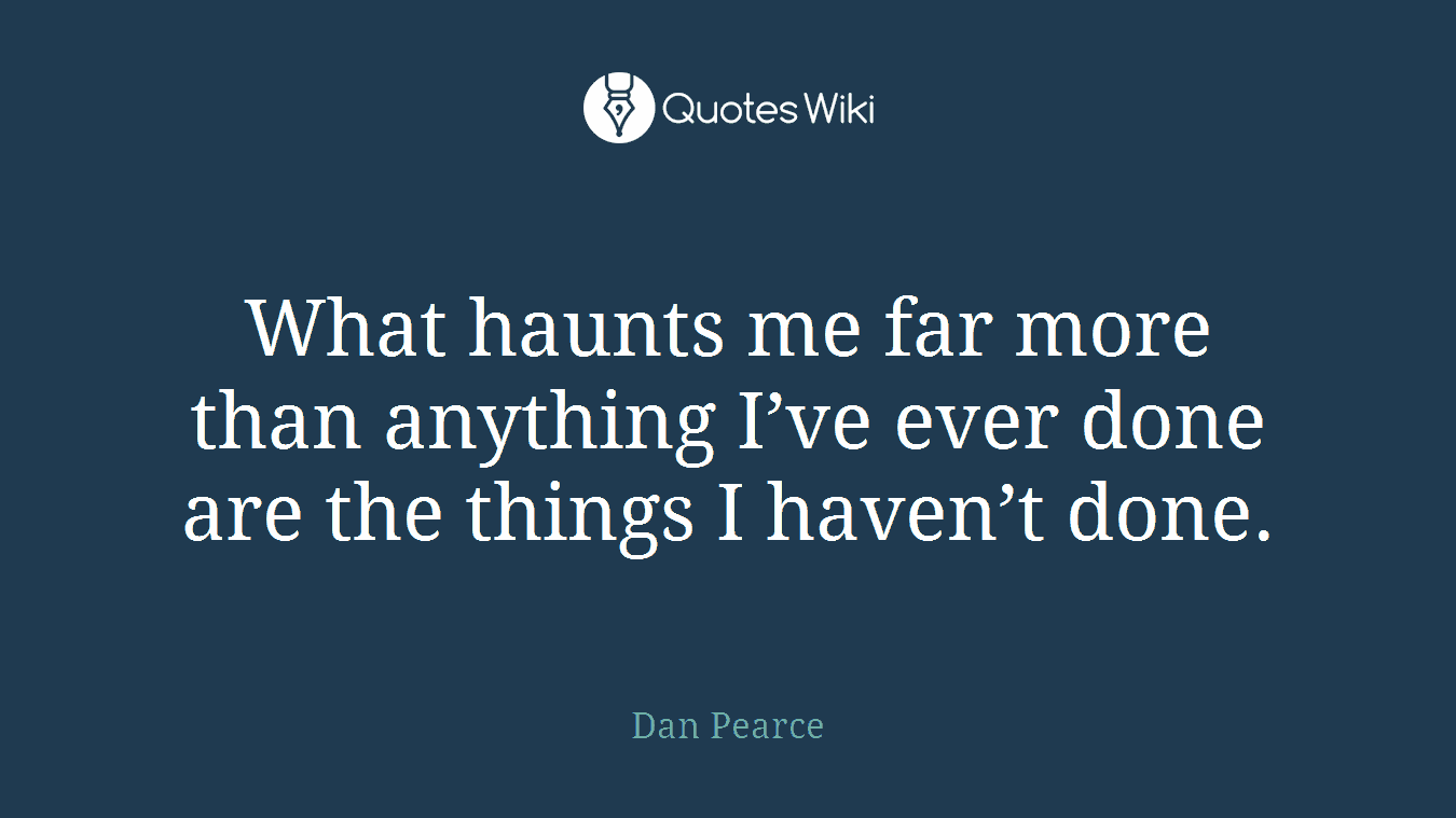 What haunts me far more than anything I’ve ever done are the things I haven’t done.