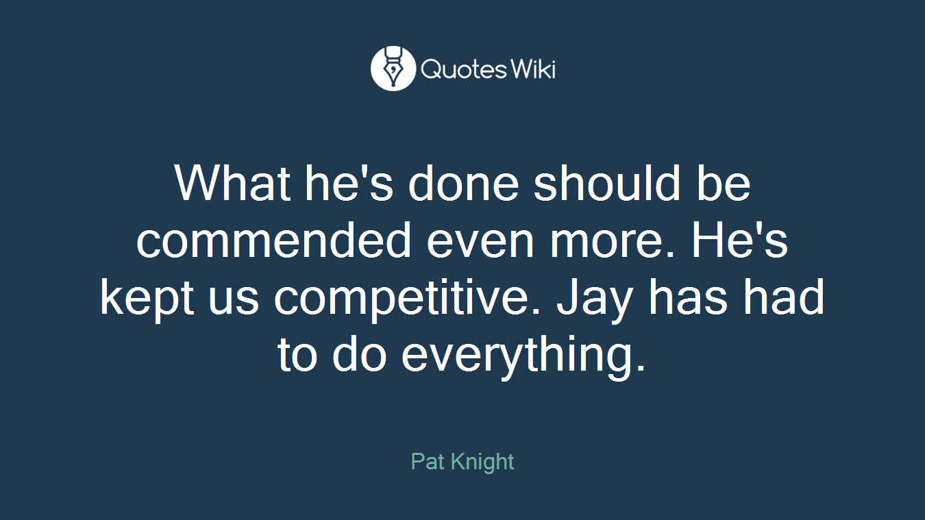 What he's done should be commended even more. He's kept us competitive. Jay has had to do everything.