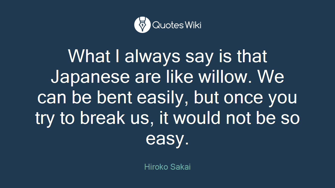 What I always say is that Japanese are like willow. We can be bent easily, but once you try to break us, it would not be so easy.