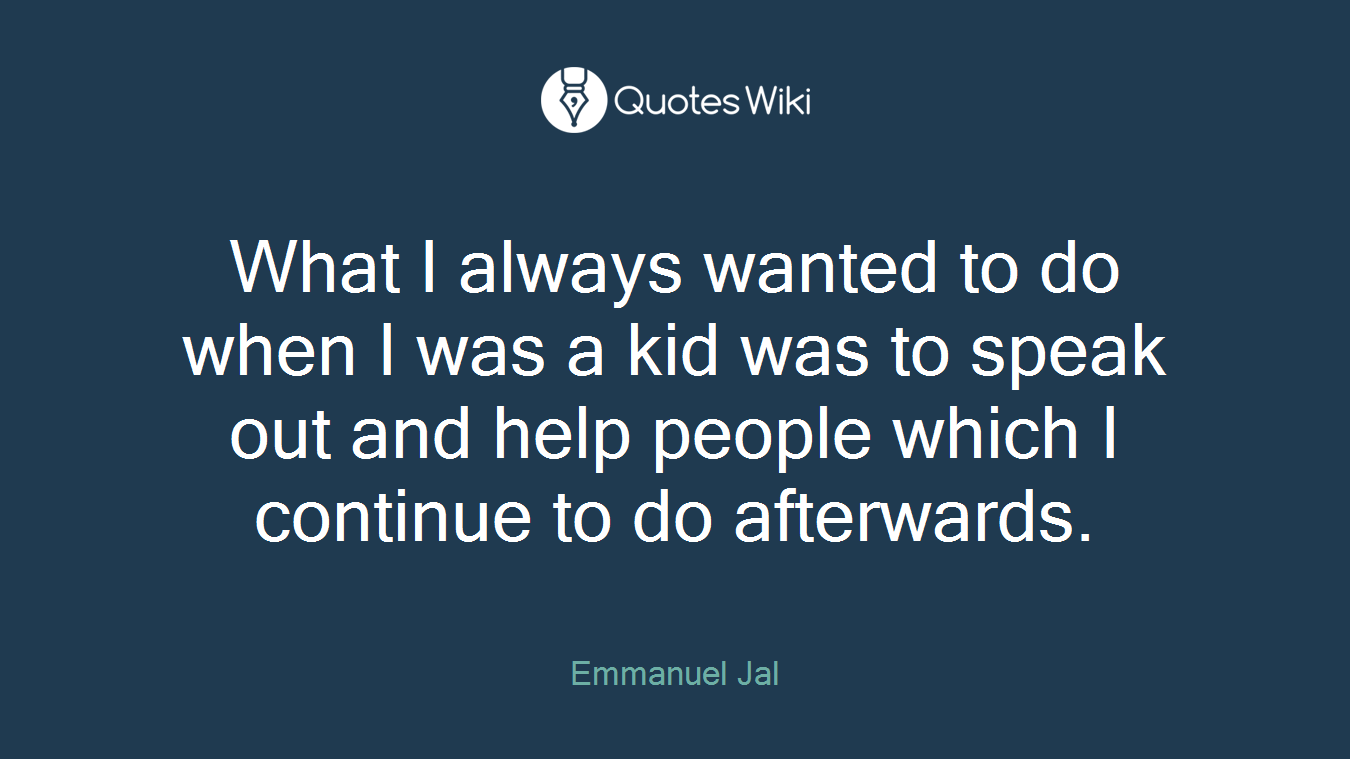 What I always wanted to do when I was a kid was to speak out and help people which I continue to do afterwards.