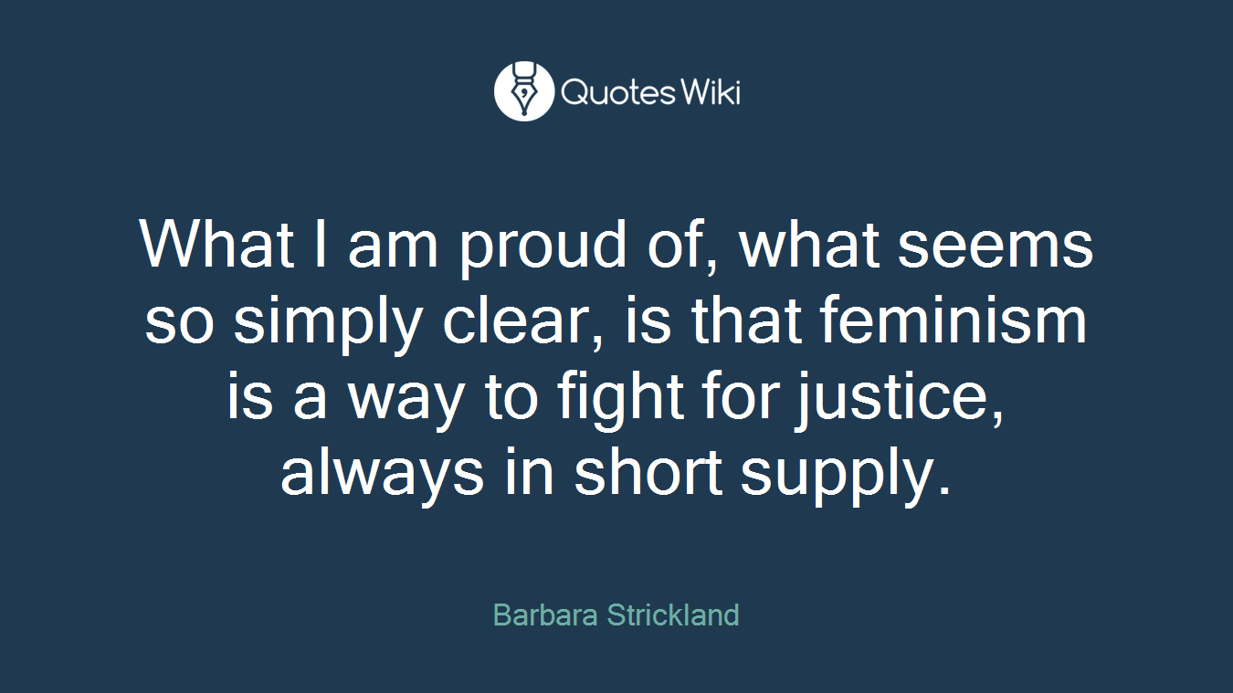 What I am proud of, what seems so simply clear, is that feminism is a way to fight for justice, always in short supply.