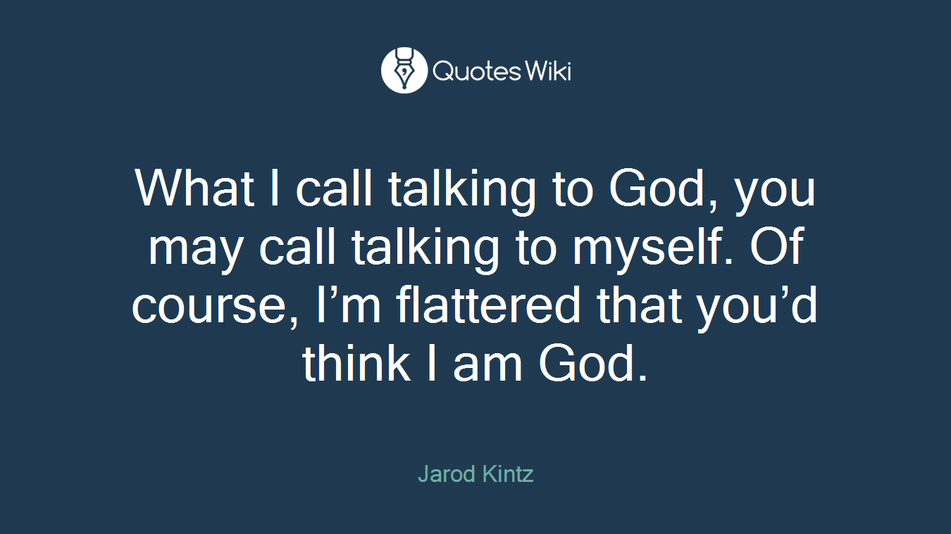 What I call talking to God, you may call talking to myself. Of course, I’m flattered that you’d think I am God.