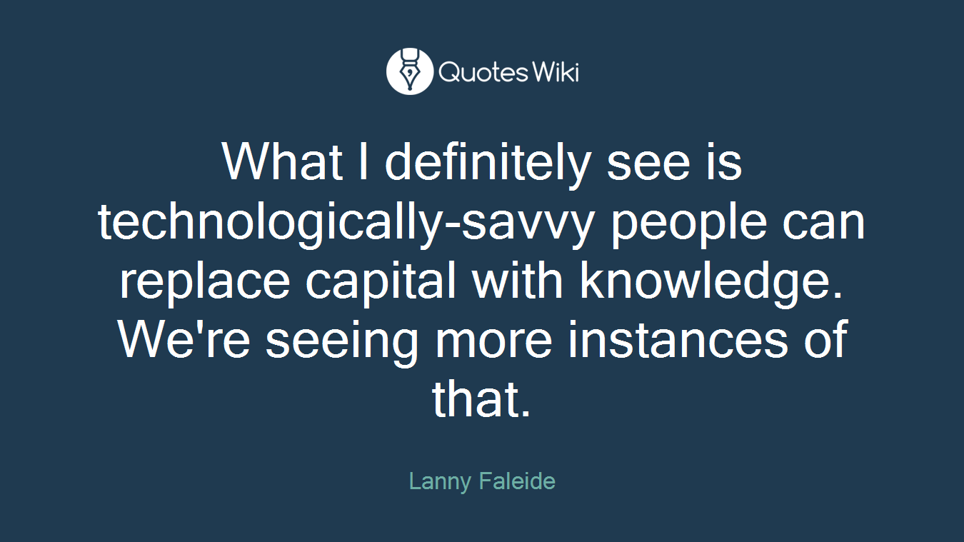 What I definitely see is technologically-savvy people can replace capital with knowledge. We're seeing more instances of that.
