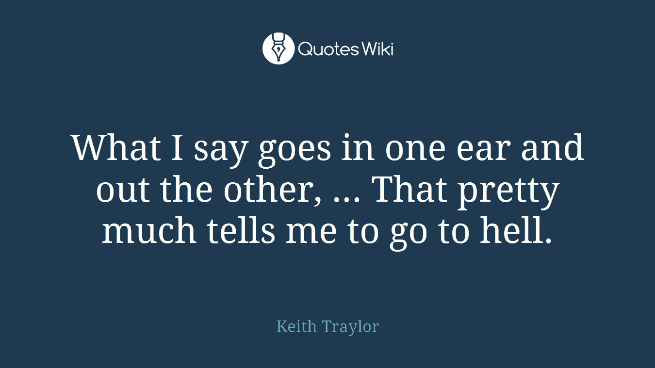 What I say goes in one ear and out the other, ... That pretty much tells me to go to hell.