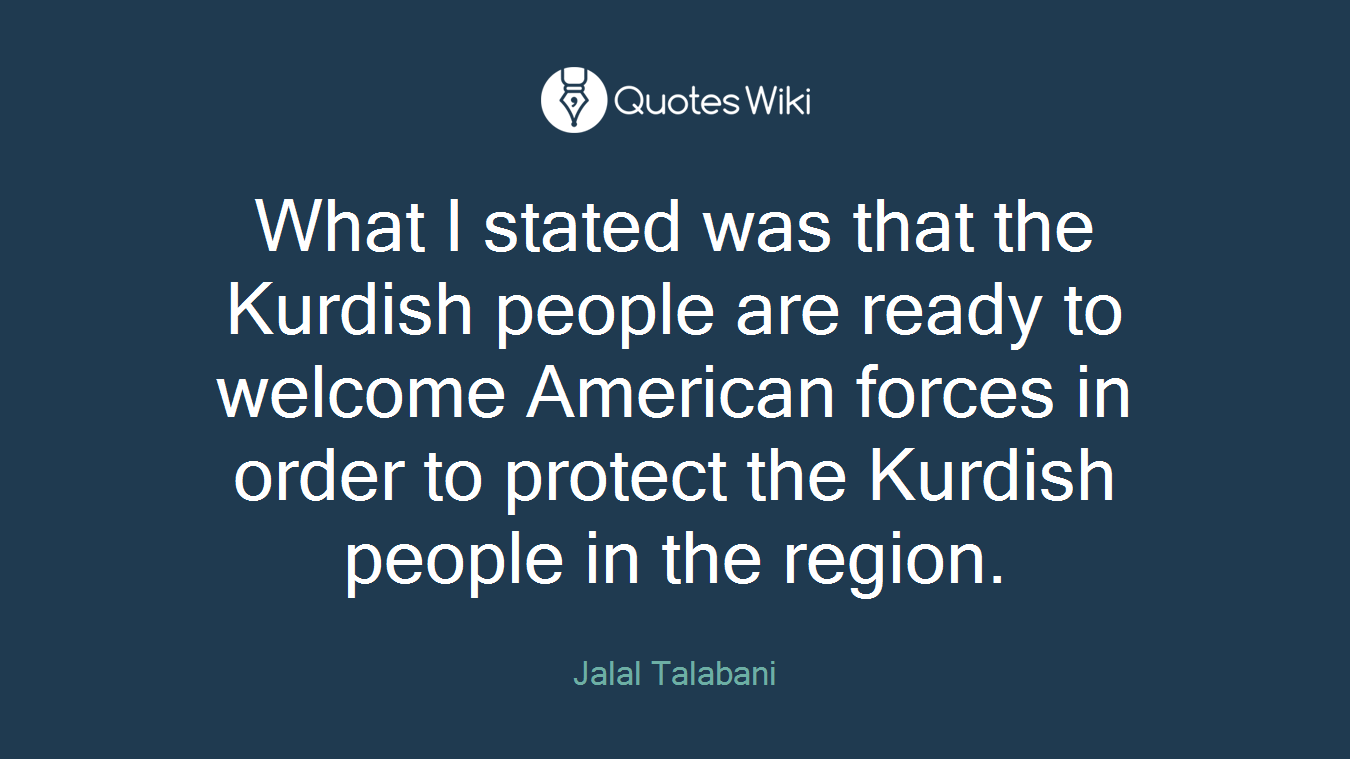 What I stated was that the Kurdish people are ready to welcome American forces in order to protect the Kurdish people in the region.