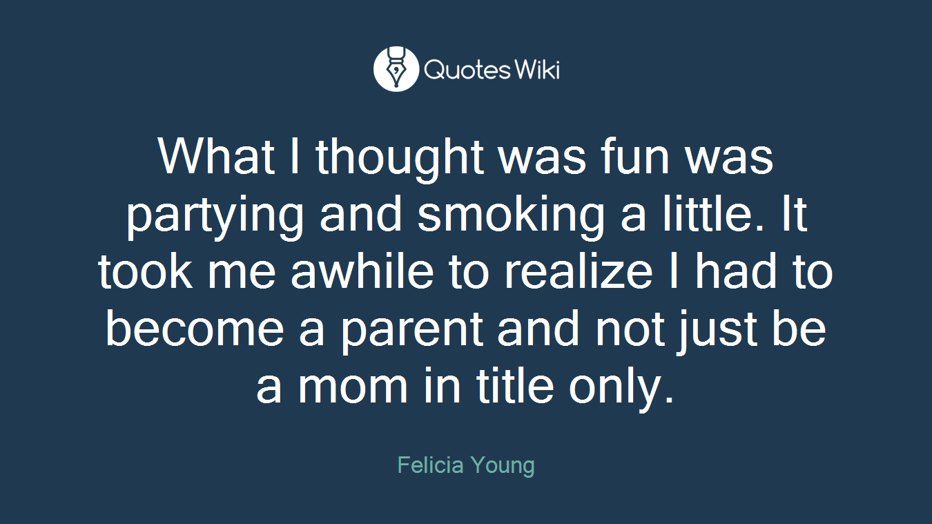 What I thought was fun was partying and smoking a little. It took me awhile to realize I had to become a parent and not just be a mom in title only.