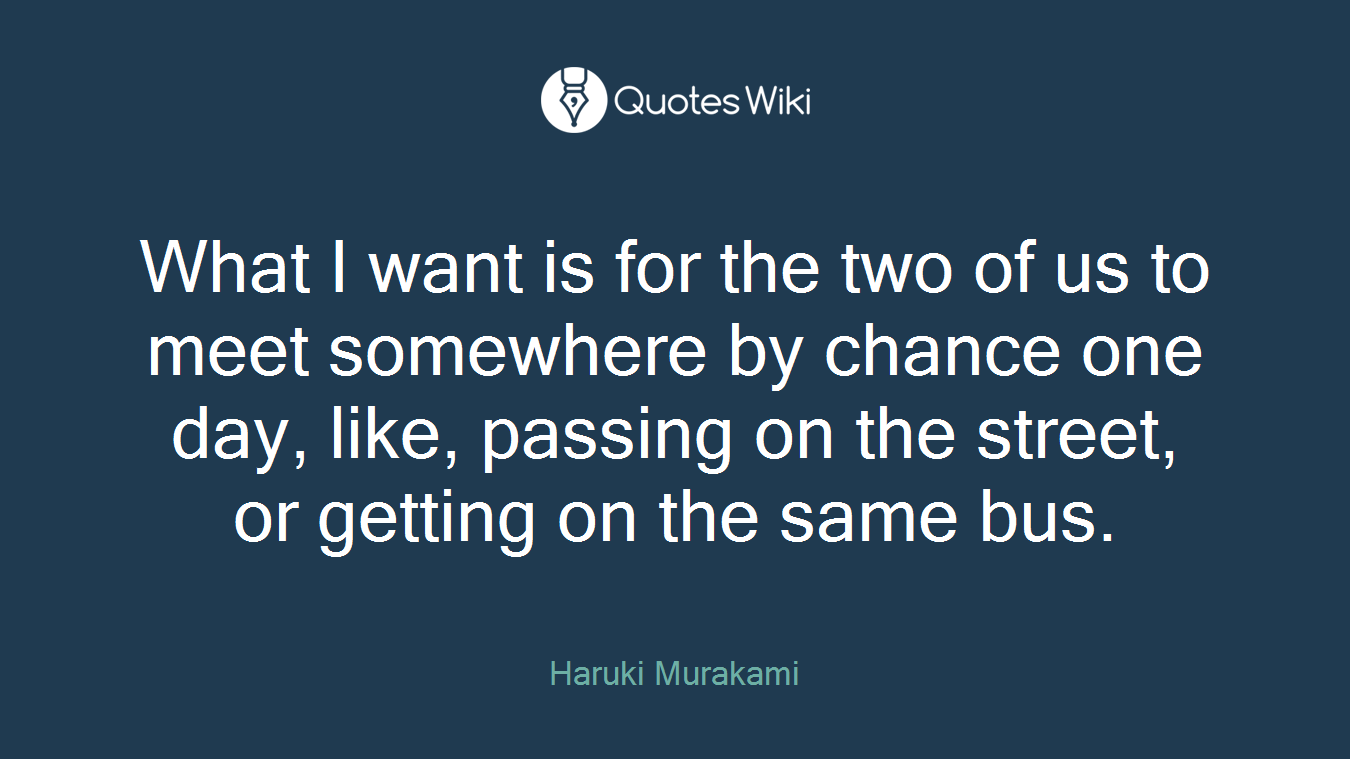 What I want is for the two of us to meet somewhere by chance one day, like, passing on the street, or getting on the same bus.