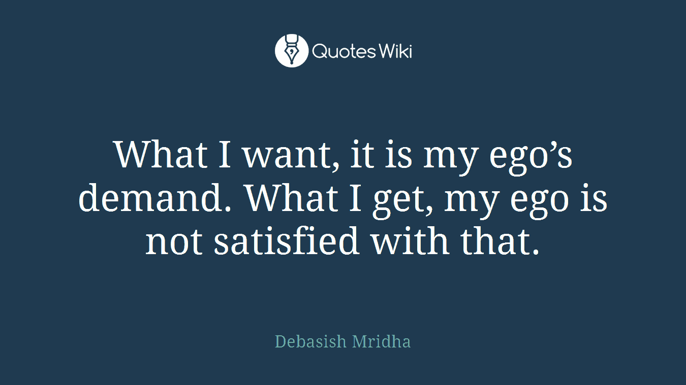 What I want, it is my ego’s demand. What I get, my ego is not satisfied with that.