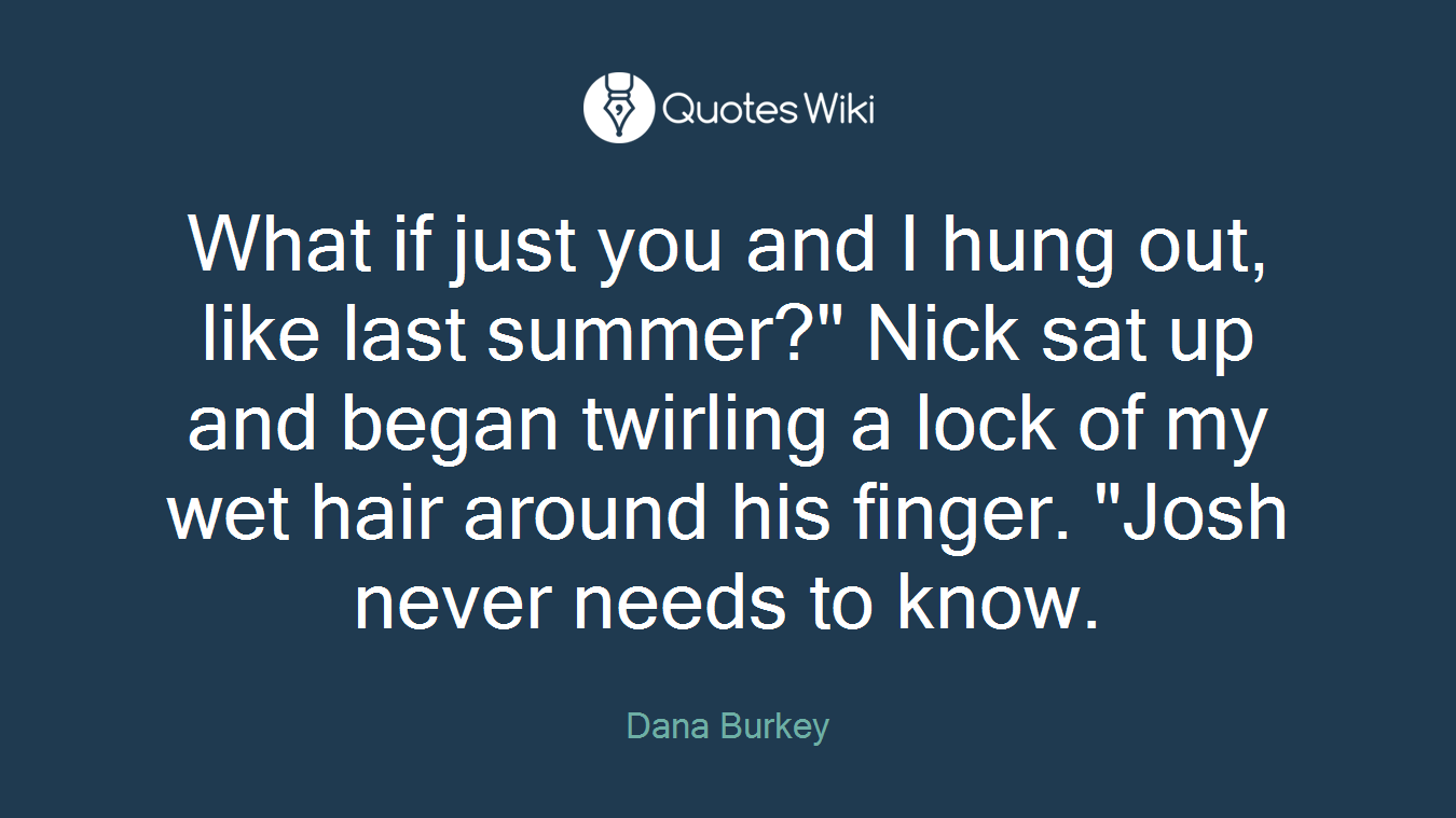 What if just you and I hung out, like last summer?" Nick sat up and began twirling a lock of my wet hair around his finger. "Josh never needs to know.