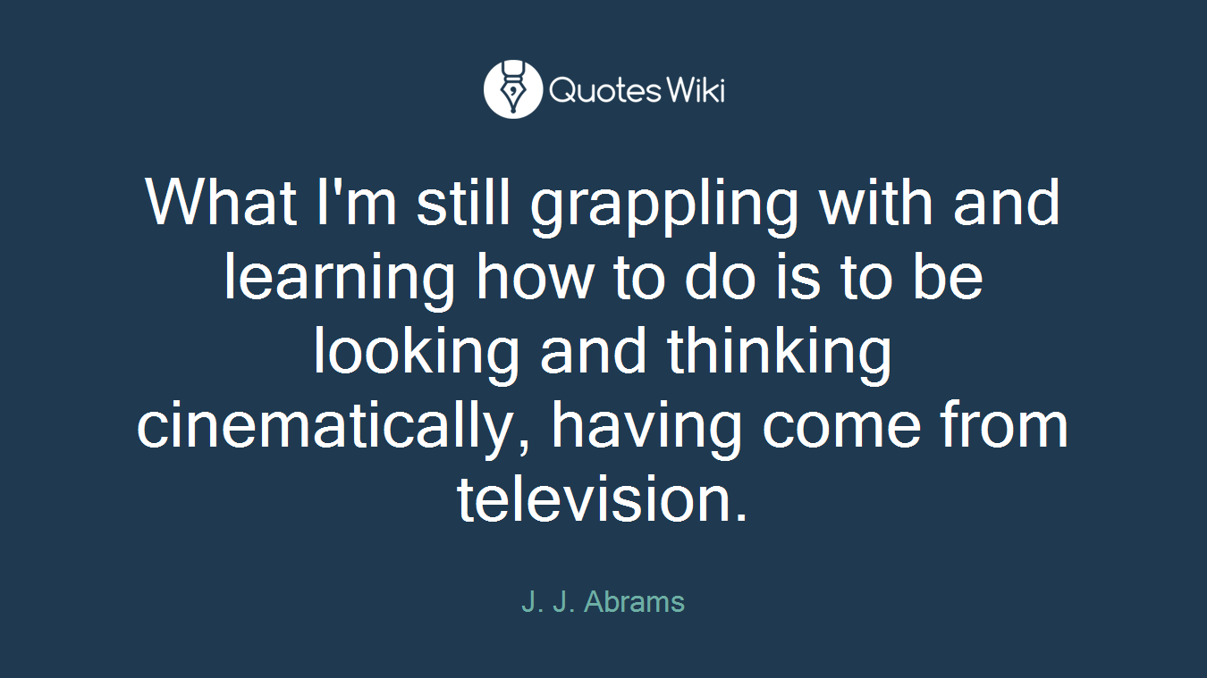 What I'm still grappling with and learning how to do is to be looking and thinking cinematically, having come from television.