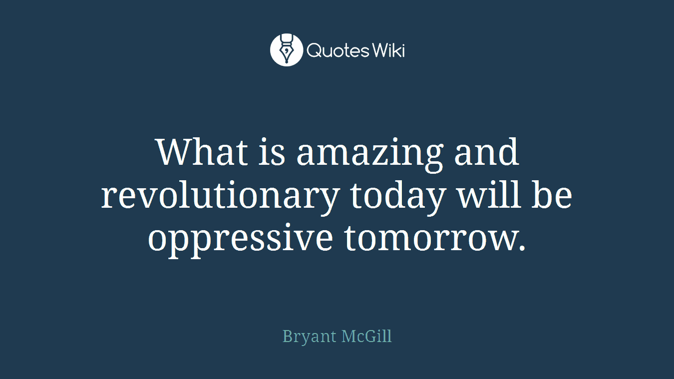 What is amazing and revolutionary today will be oppressive tomorrow.
