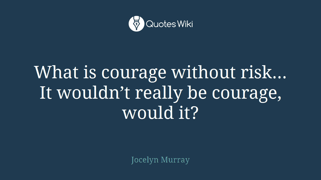 What is courage without risk... It wouldn’t really be courage, would it?