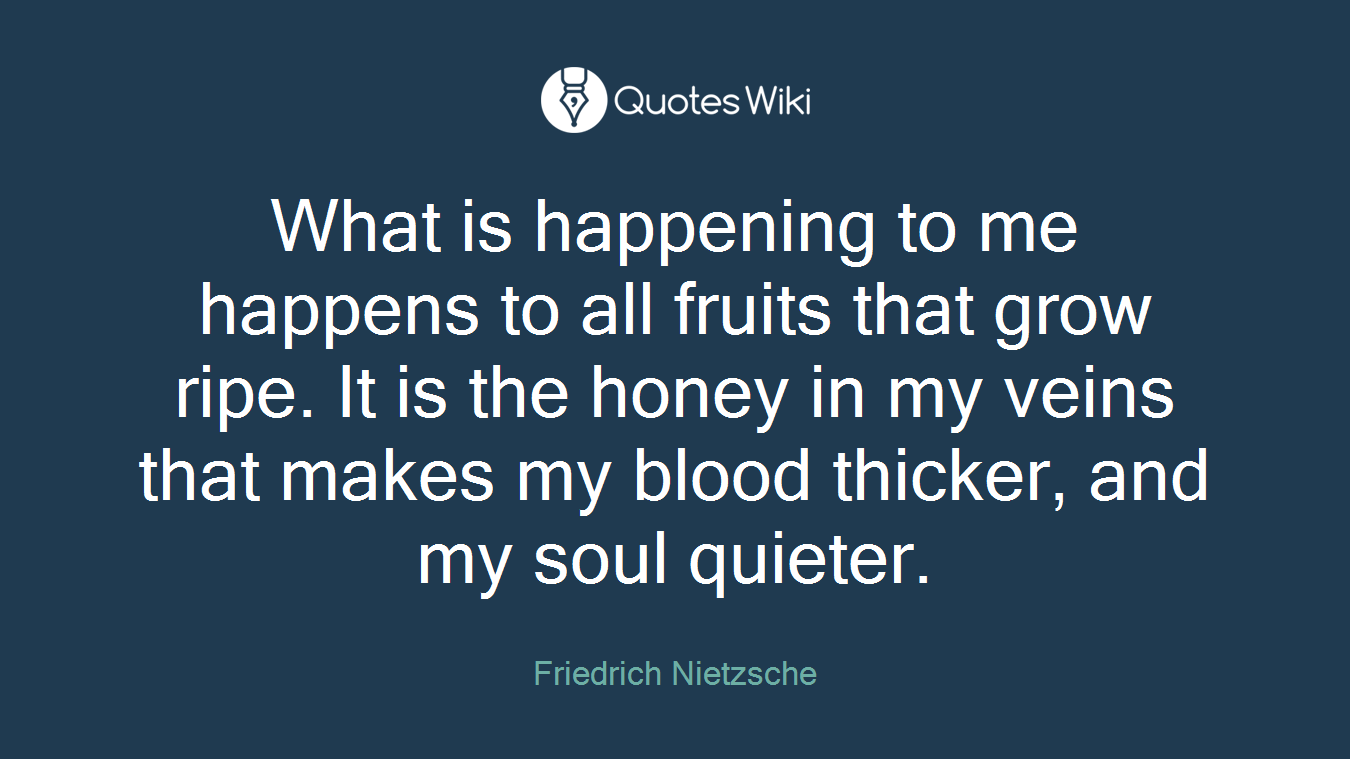 What is happening to me happens to all fruits that grow ripe. It is the honey in my veins that makes my blood thicker, and my soul quieter.