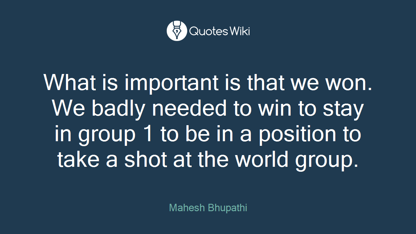 What is important is that we won. We badly needed to win to stay in group 1 to be in a position to take a shot at the world group.