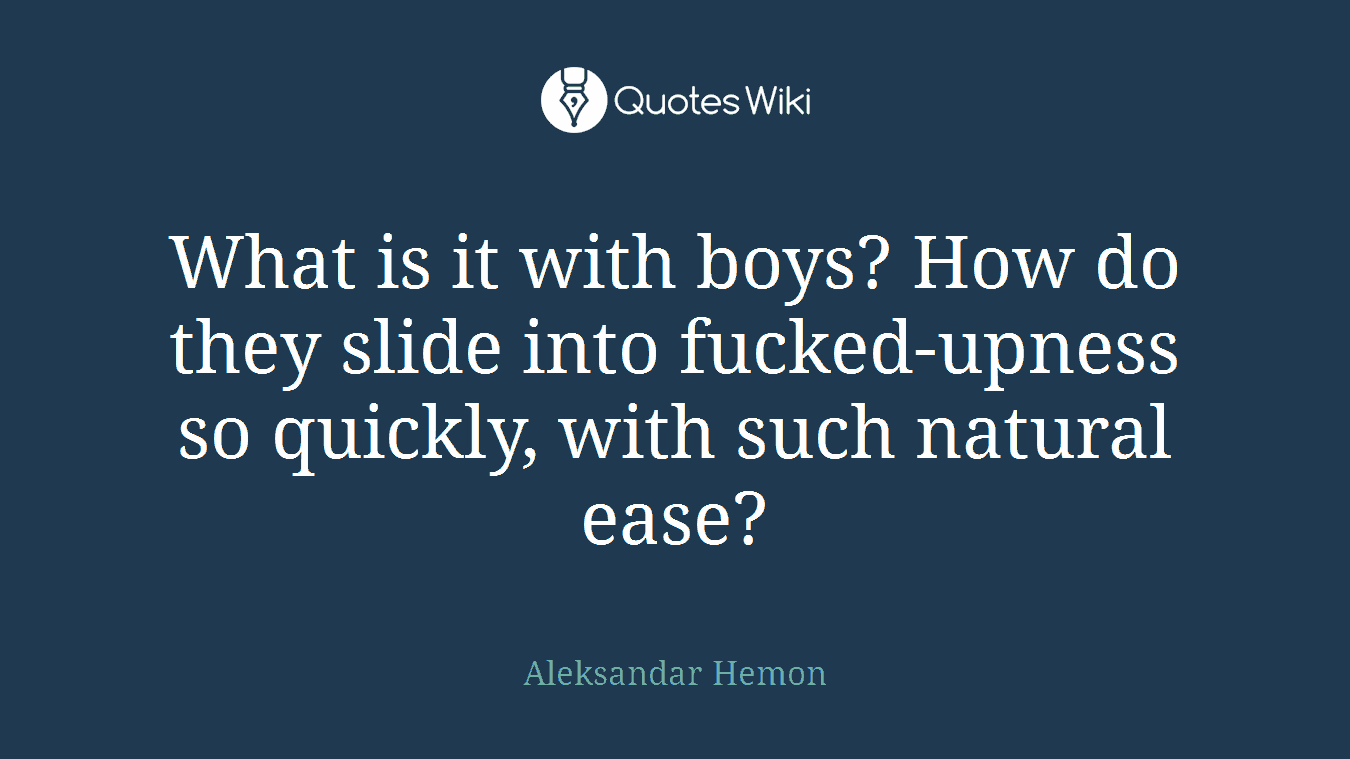 What is it with boys? How do they slide into fucked-upness so quickly, with such natural ease?