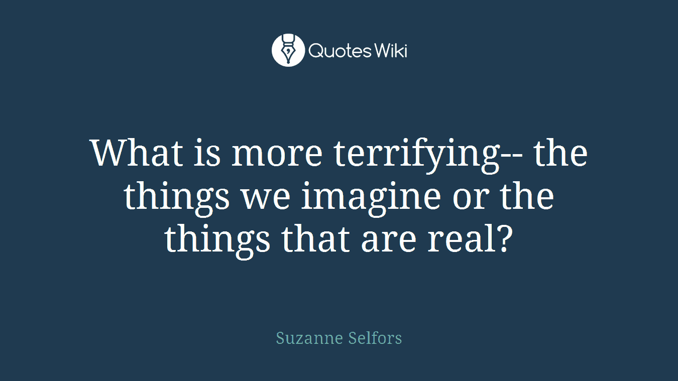 What is more terrifying-- the things we imagine or the things that are real?