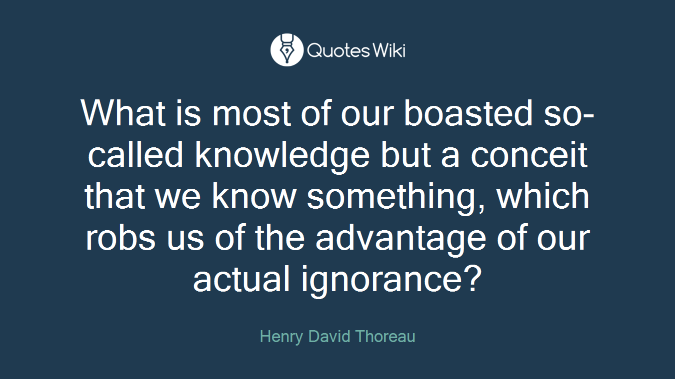 What is most of our boasted so-called knowledge but a conceit that we know something, which robs us of the advantage of our actual ignorance?