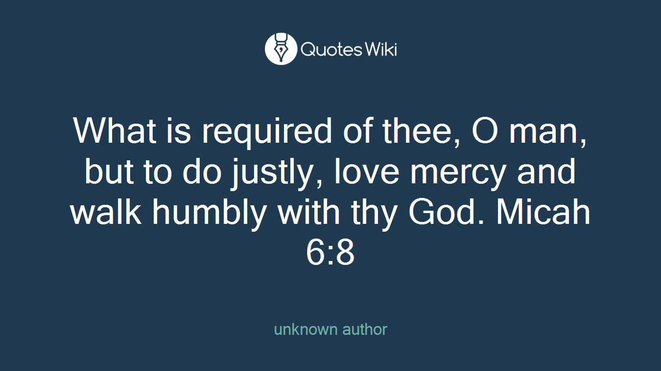 What is required of thee, O man, but to do justly, love mercy and walk humbly with thy God. Micah 6:8