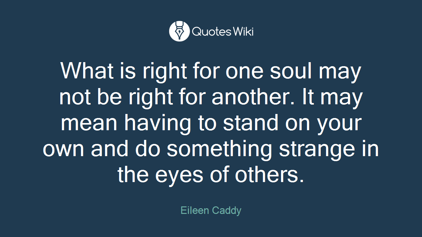 What is right for one soul may not be right for another. It may mean having to stand on your own and do something strange in the eyes of others.