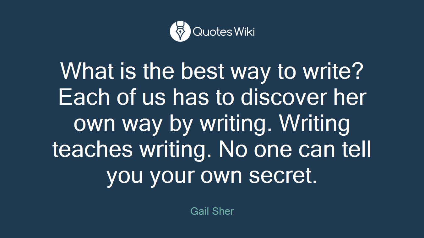 What is the best way to write? Each of us has to discover her own way by writing. Writing teaches writing. No one can tell you your own secret.