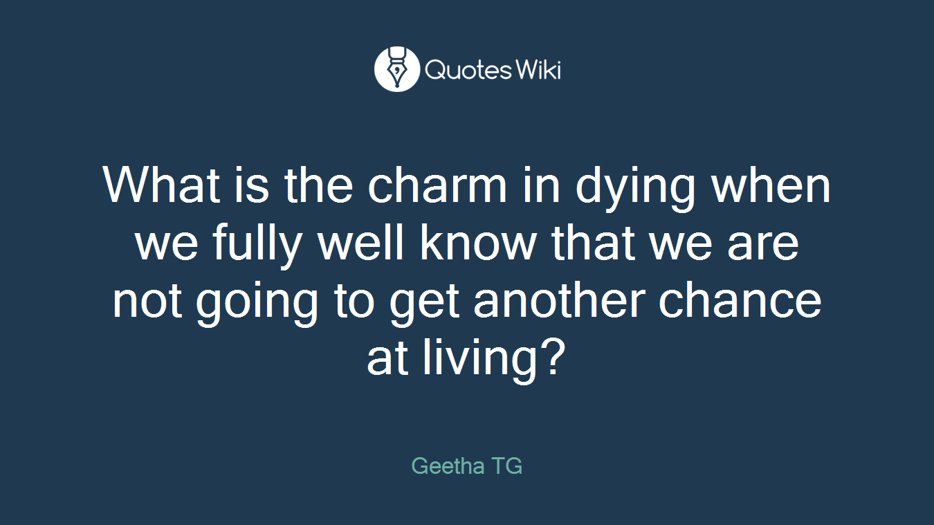 What is the charm in dying when we fully well know that we are not going to get another chance at living?