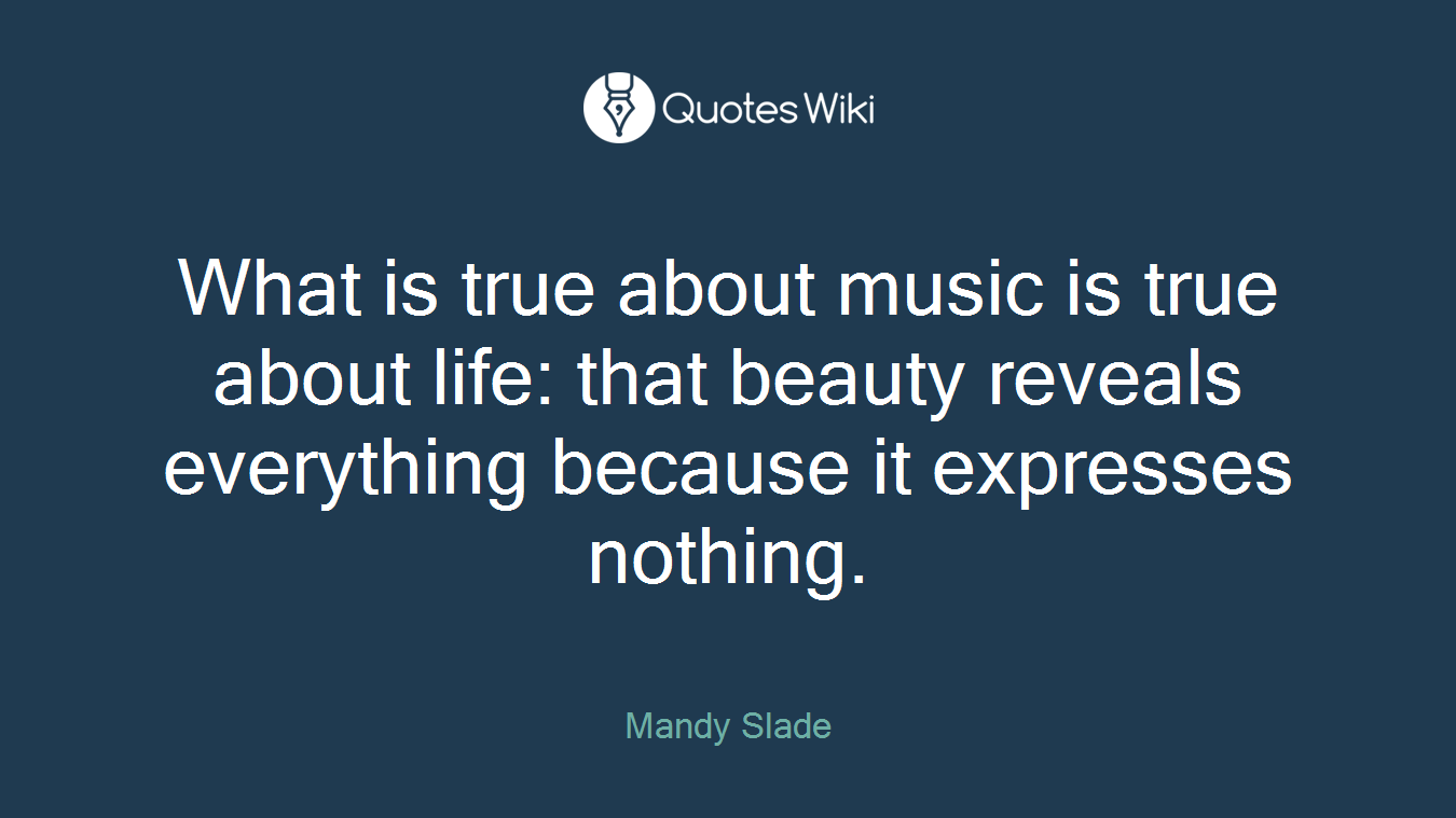 What is true about music is true about life: that beauty reveals everything because it expresses nothing.