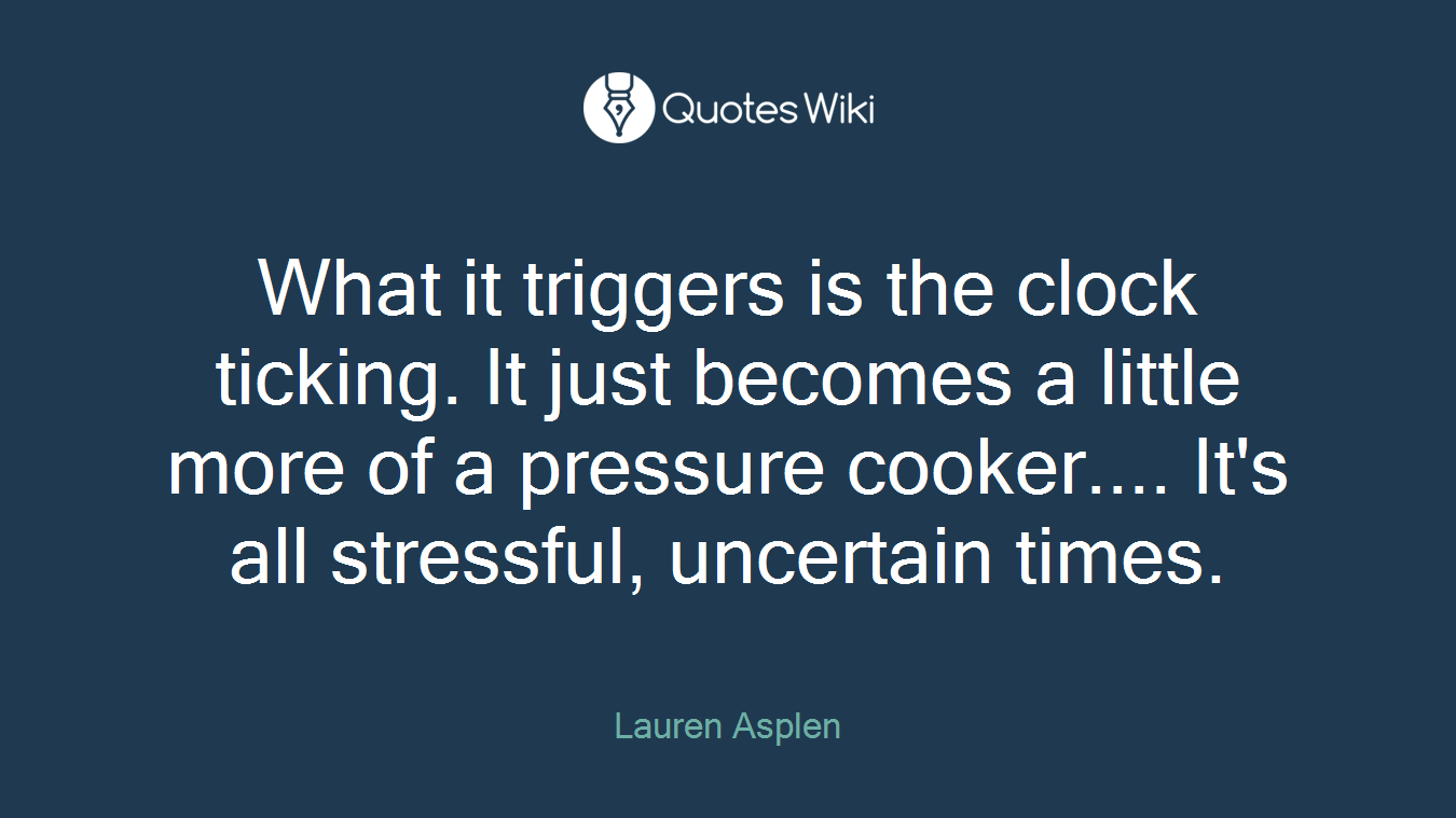 What it triggers is the clock ticking. It just becomes a little more of a pressure cooker.... It's all stressful, uncertain times.