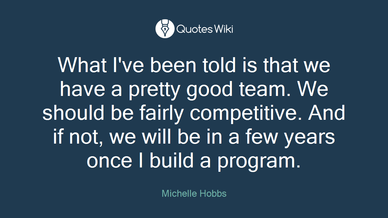 What I've been told is that we have a pretty good team. We should be fairly competitive. And if not, we will be in a few years once I build a program.