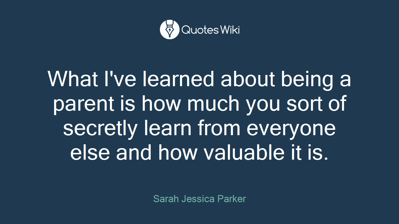What I've learned about being a parent is how much you sort of secretly learn from everyone else and how valuable it is.