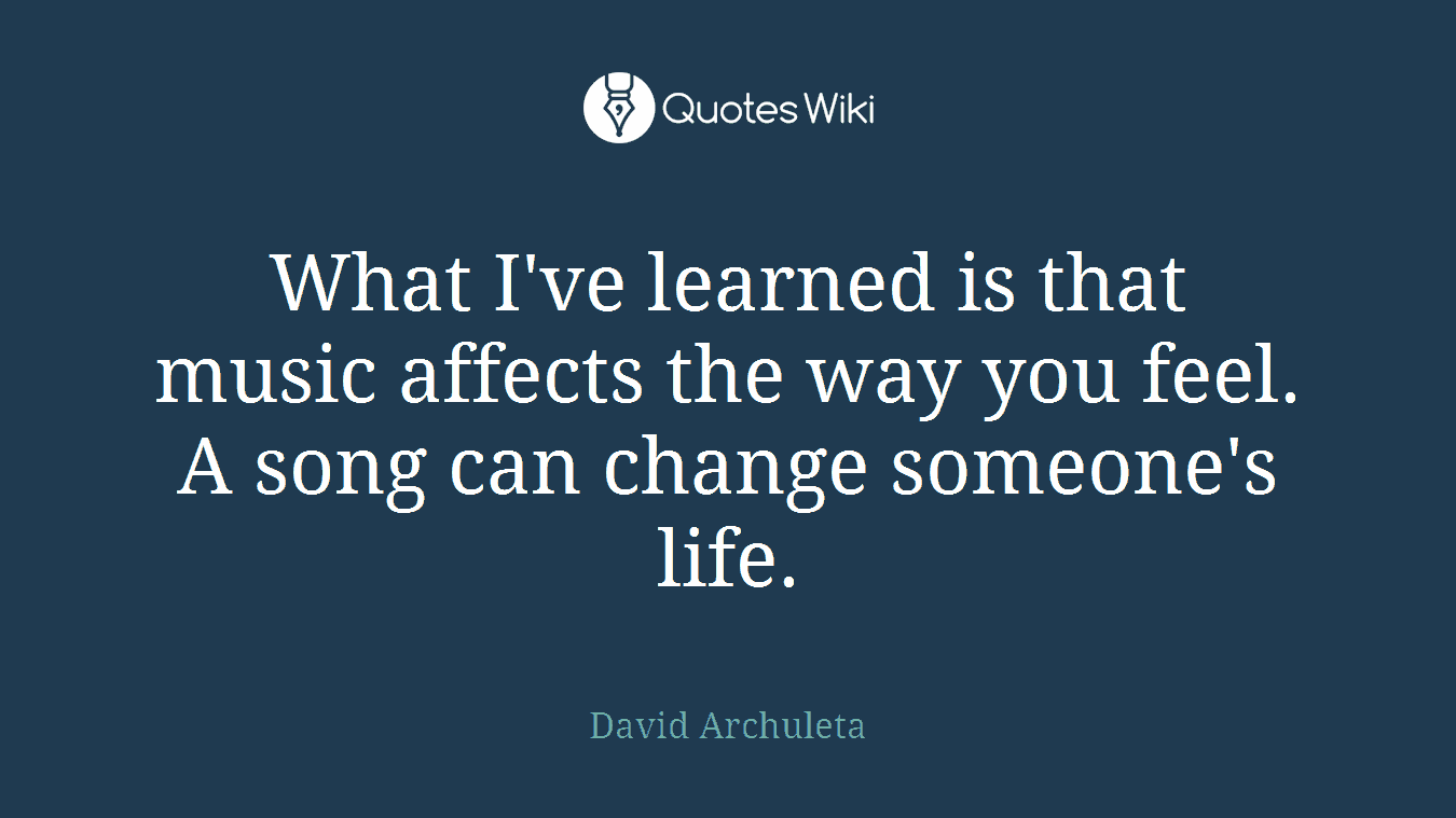 What I've learned is that music affects the way you feel. A song can change someone's life.