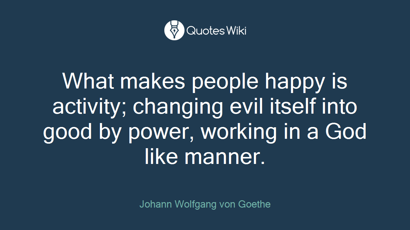 What makes people happy is activity; changing evil itself into good by power, working in a God like manner.